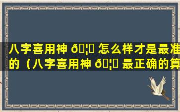 八字喜用神 🦅 怎么样才是最准的（八字喜用神 🦋 最正确的算法）